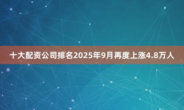 十大配资公司排名2025年9月再度上涨4.8万人