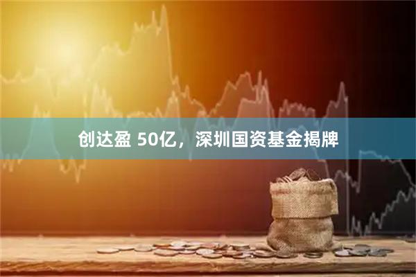 创达盈 50亿，深圳国资基金揭牌
