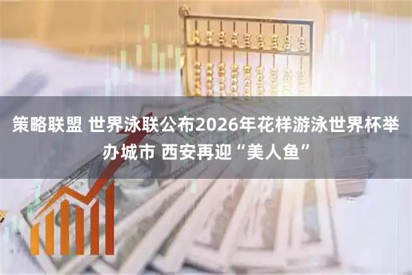 策略联盟 世界泳联公布2026年花样游泳世界杯举办城市 西安再迎“美人鱼”