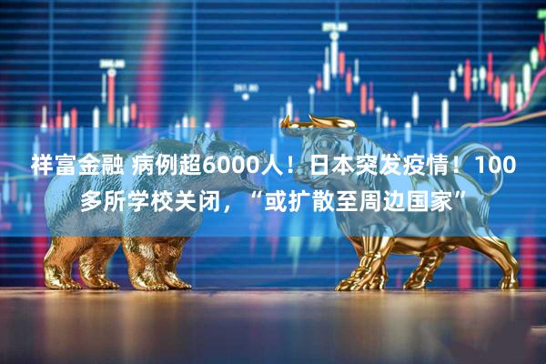 祥富金融 病例超6000人！日本突发疫情！100多所学校关闭，“或扩散至周边国家”