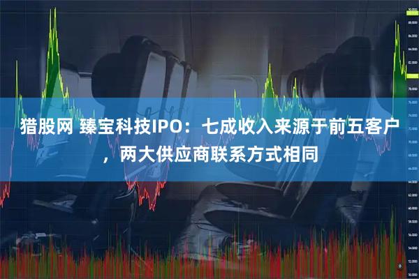 猎股网 臻宝科技IPO：七成收入来源于前五客户，两大供应商联系方式相同