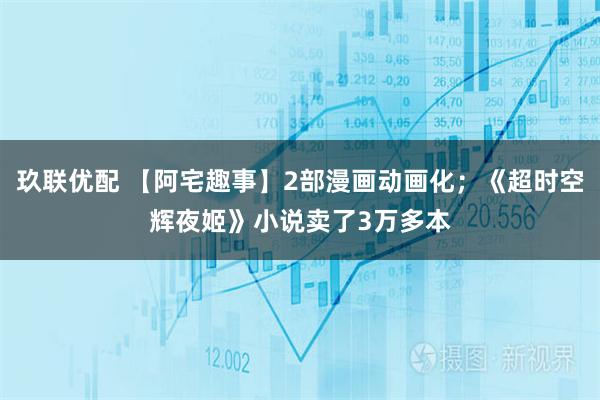 玖联优配 【阿宅趣事】2部漫画动画化；《超时空辉夜姬》小说卖了3万多本