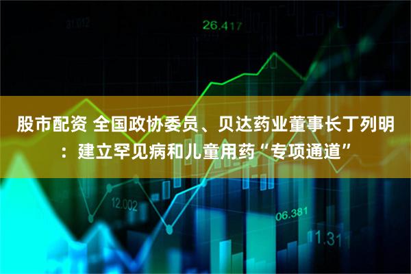 股市配资 全国政协委员、贝达药业董事长丁列明：建立罕见病和儿童用药“专项通道”