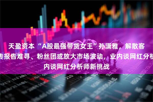 天盈资本 “A股最强带货女王”孙潇雅,解散客户群?网传报告难寻、粉丝团或放大市场波动,业内谈网红分析师新挑战