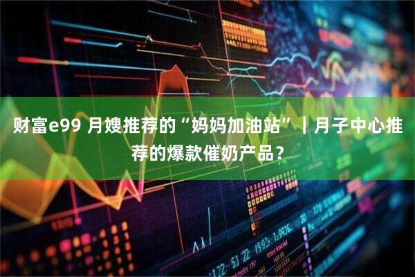 财富e99 月嫂推荐的“妈妈加油站”｜月子中心推荐的爆款催奶产品？