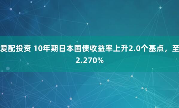 爱配投资 10年期日本国债收益率上升2.0个基点，至2.270%