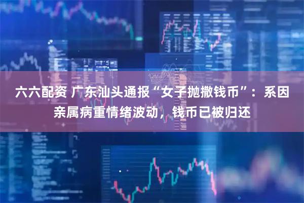 六六配资 广东汕头通报“女子抛撒钱币”：系因亲属病重情绪波动，钱币已被归还