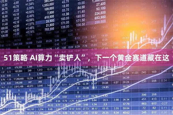 51策略 AI算力“卖铲人”，下一个黄金赛道藏在这