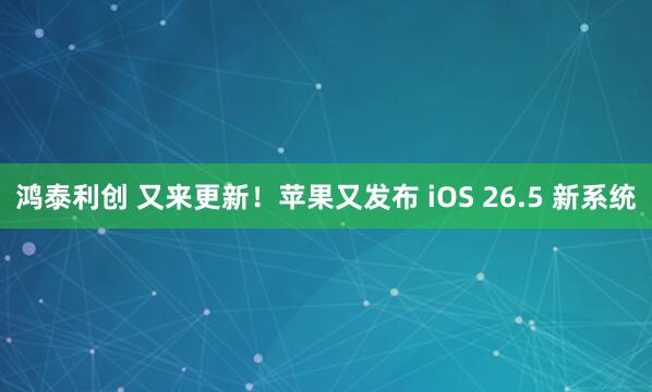 鸿泰利创 又来更新！苹果又发布 iOS 26.5 新系统