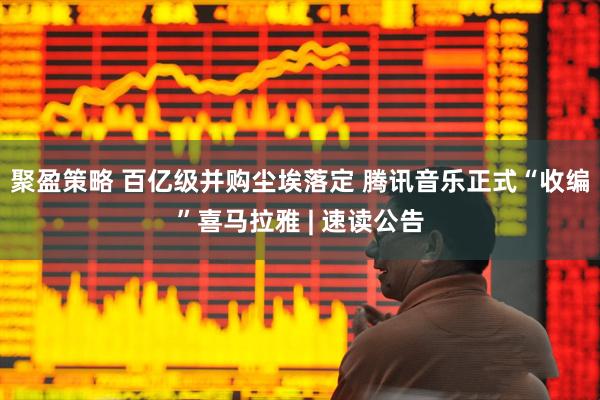 聚盈策略 百亿级并购尘埃落定 腾讯音乐正式“收编”喜马拉雅 | 速读公告