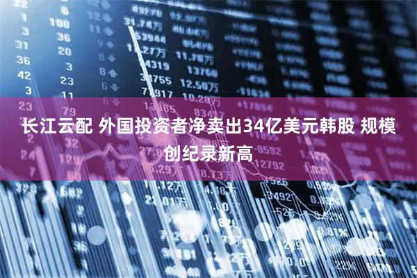 长江云配 外国投资者净卖出34亿美元韩股 规模创纪录新高