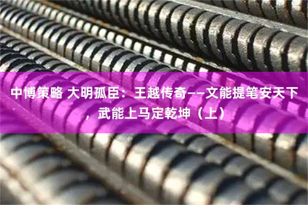 中博策略 大明孤臣：王越传奇——文能提笔安天下，武能上马定乾坤（上）