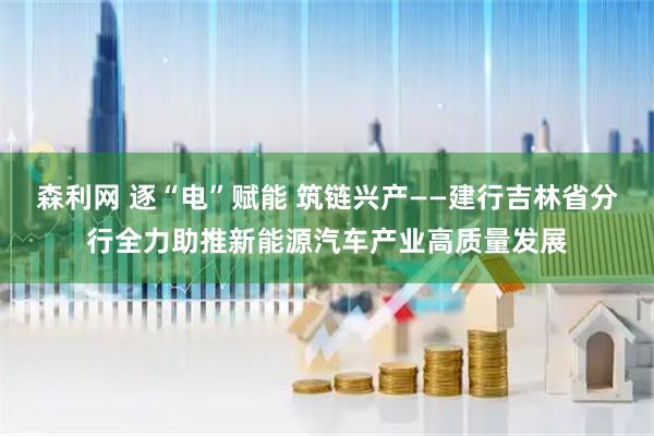 森利网 逐“电”赋能 筑链兴产——建行吉林省分行全力助推新能源汽车产业高质量发展