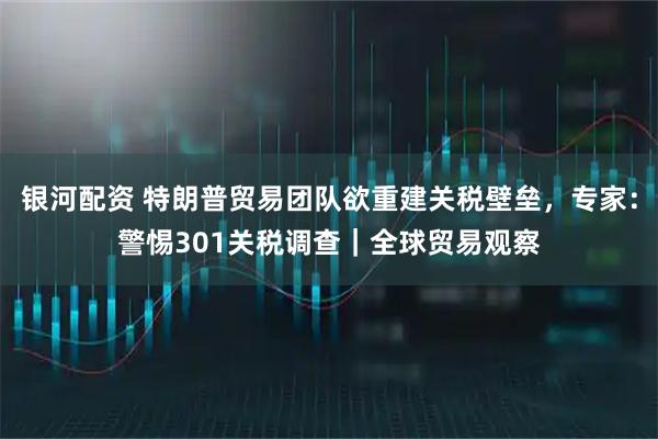 银河配资 特朗普贸易团队欲重建关税壁垒，专家：警惕301关税调查｜全球贸易观察