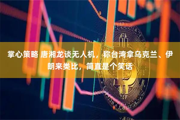 掌心策略 唐湘龙谈无人机,称台湾拿乌克兰、伊朗来类比,简直是个笑话