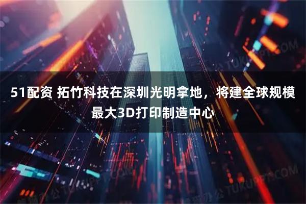 51配资 拓竹科技在深圳光明拿地,将建全球规模最大3D打印制造中心