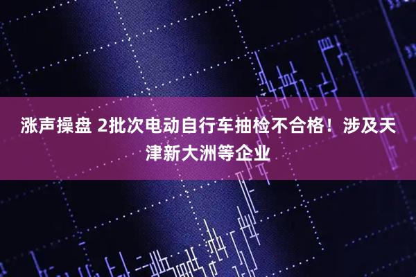 涨声操盘 2批次电动自行车抽检不合格!涉及天津新大洲等企业