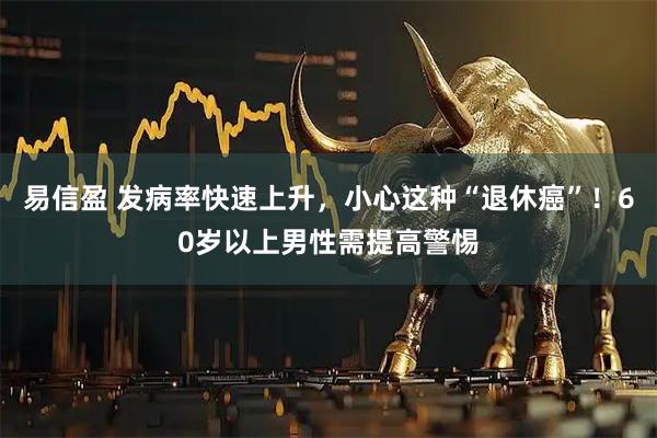 易信盈 发病率快速上升,小心这种“退休癌”!60岁以上男性需提高警惕