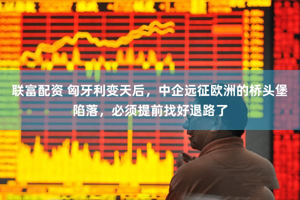 联富配资 匈牙利变天后，中企远征欧洲的桥头堡陷落，必须提前找好退路了