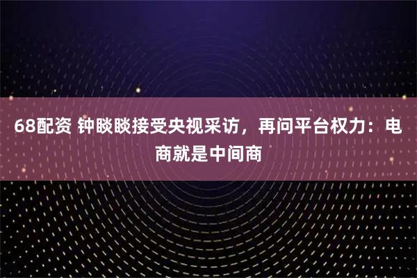 68配资 钟睒睒接受央视采访,再问平台权力:电商就是中间商
