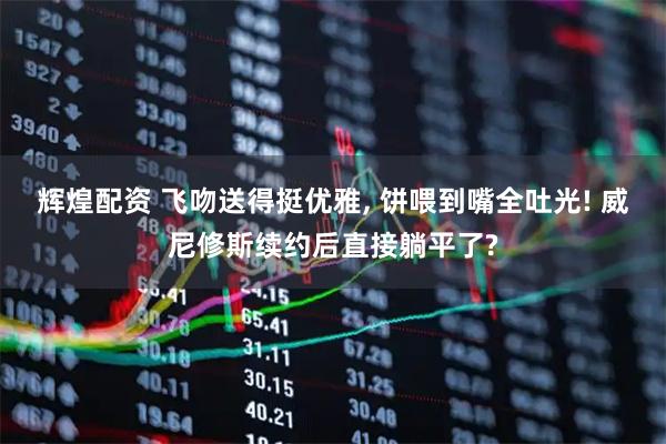 辉煌配资 飞吻送得挺优雅, 饼喂到嘴全吐光! 威尼修斯续约后直接躺平了?