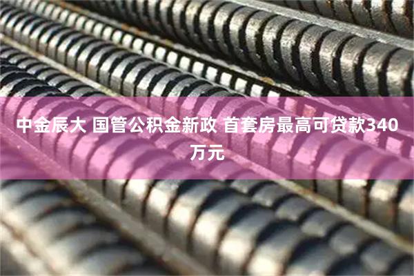 中金辰大 国管公积金新政 首套房最高可贷款340万元
