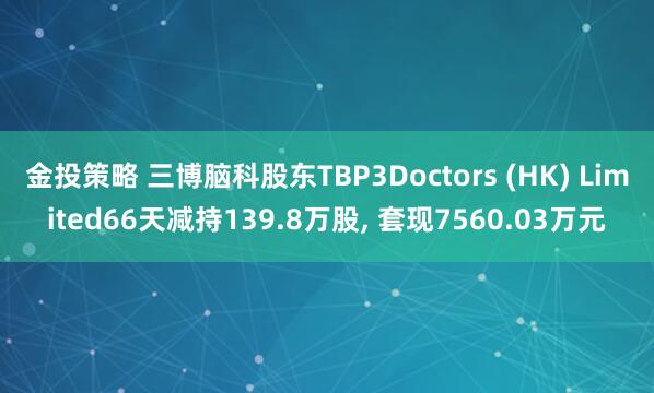 金投策略 三博脑科股东TBP3Doctors (HK) Limited66天减持139.8万股, 套现7560.03万元